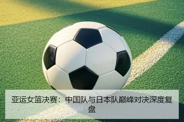 亚运女篮决赛：中国队与日本队巅峰对决深度复盘